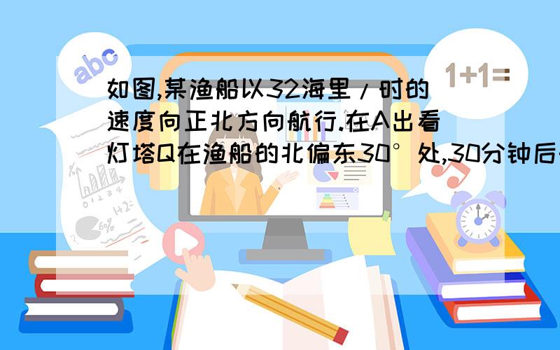 如图,某渔船以32海里/时的速度向正北方向航行.在A出看灯塔Q在渔船的北偏东30°处,30分钟后航行到B处,发现此时灯塔Q与渔船的距离最近.求灯塔Q到B处的距离(结果保留3个有效数字) 要用初二的