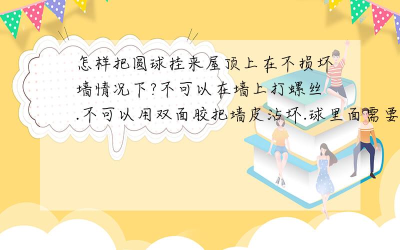 怎样把圆球挂来屋顶上在不损坏墙情况下?不可以在墙上打螺丝.不可以用双面胶把墙皮沾坏.球里面需要装东西。