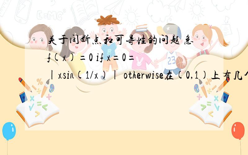 关于间断点和可导性的问题 急f(x)=0 if x=0=|xsin(1/x)| otherwise在(0,1)上有几个点是间断点在（0,1）上有几个点是不可导