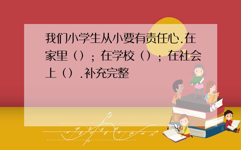 我们小学生从小要有责任心.在家里（）；在学校（）；在社会上（）.补充完整