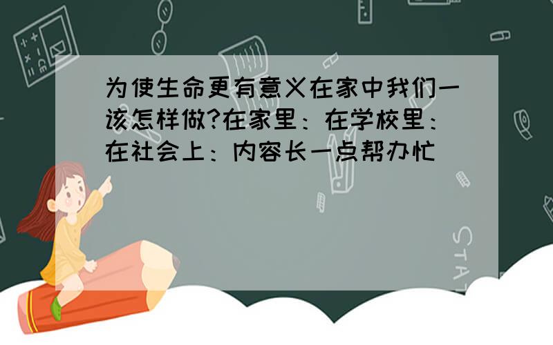 为使生命更有意义在家中我们一该怎样做?在家里：在学校里：在社会上：内容长一点帮办忙