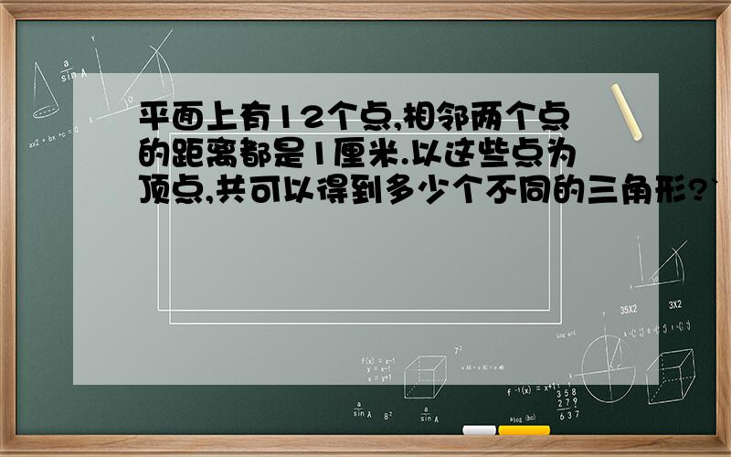 平面上有12个点,相邻两个点的距离都是1厘米.以这些点为顶点,共可以得到多少个不同的三角形?` ` ` `` ` ` ` （这是图）` ` ` `· · · ·· · · ·· · · ·（再把图发一遍）