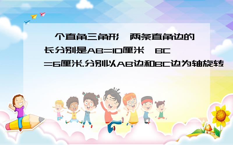 一个直角三角形,两条直角边的长分别是AB=10厘米,BC=6厘米.分别以AB边和BC边为轴旋转一周,得到两个圆锥求圆锥体积.