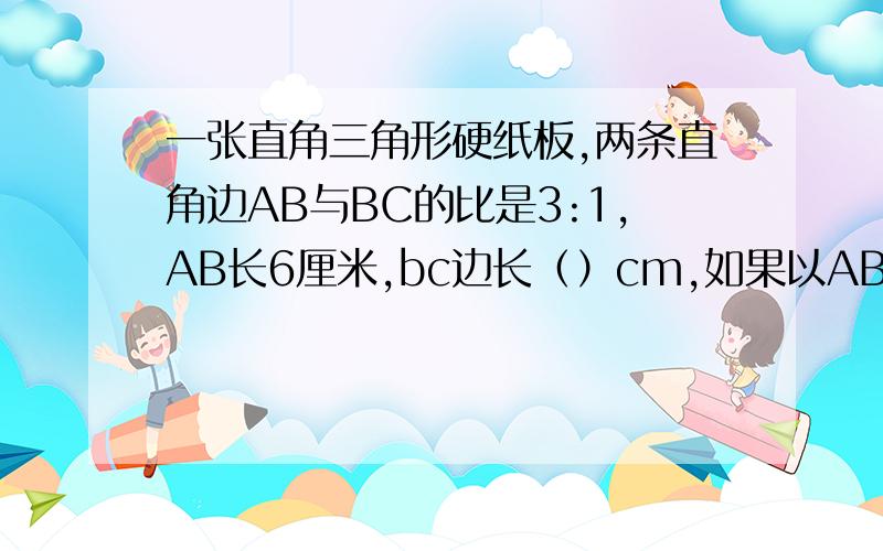 一张直角三角形硬纸板,两条直角边AB与BC的比是3:1,AB长6厘米,bc边长（）cm,如果以AB边为轴旋转一周,那么所形成的图形的体积是（）立方厘米?