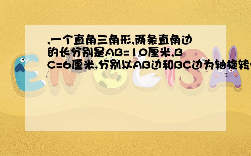 ,一个直角三角形,两条直角边的长分别是AB=10厘米,BC=6厘米.分别以AB边和BC边为轴旋转一周,得到两个圆锥,哪个圆锥的体积大?