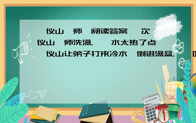 《仪山禅师》阅读答案 一次,仪山禅师洗澡.　　水太热了点,仪山让弟子打来冷水,倒进澡盆.　　听师傅说,水的温度已经刚好,看见桶里还剩有冷水,做弟子的就随手倒掉了.　　正在澡盆里的师