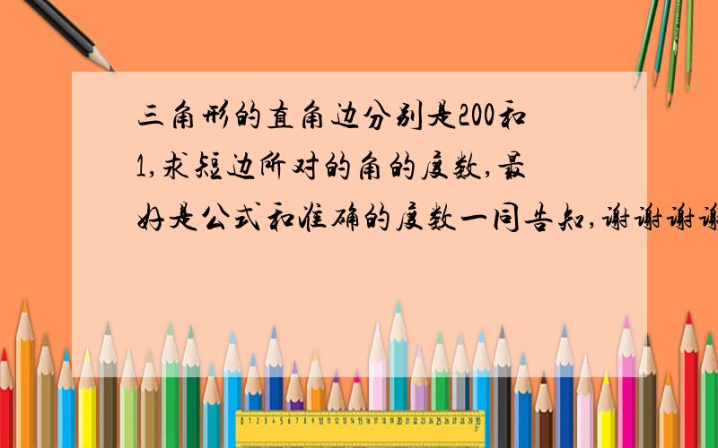 三角形的直角边分别是200和1,求短边所对的角的度数,最好是公式和准确的度数一同告知,谢谢谢谢!