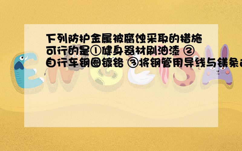 下列防护金属被腐蚀采取的措施可行的是①健身器材刷油漆 ②自行车钢圈镀铬 ③将钢管用导线与镁条连接 ④将钢管用导线与碳棒连接