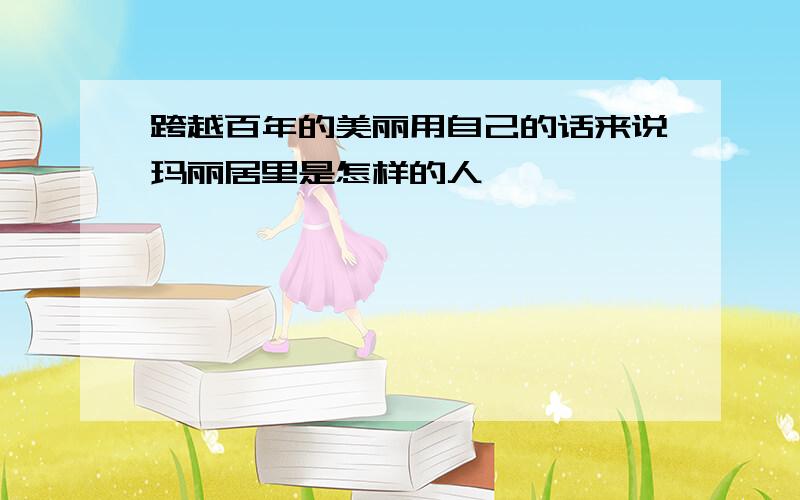 跨越百年的美丽用自己的话来说玛丽居里是怎样的人