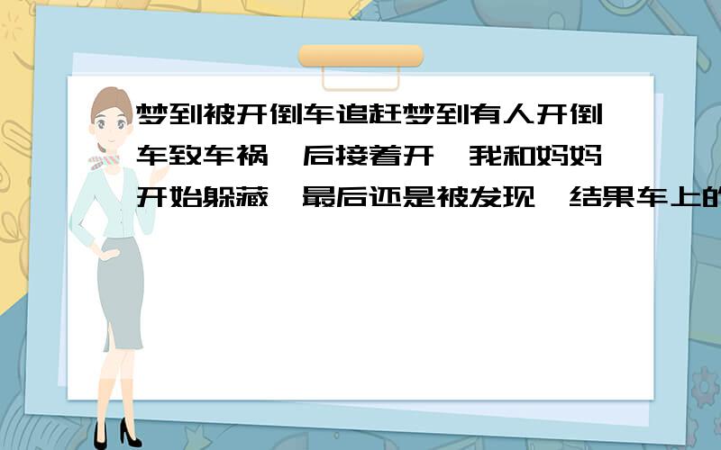 梦到被开倒车追赶梦到有人开倒车致车祸,后接着开,我和妈妈开始躲藏,最后还是被发现,结果车上的人好像喝醉了,还说认识我并要送我回家,但没送妈妈,正要跟他们说还有妈妈就醒了