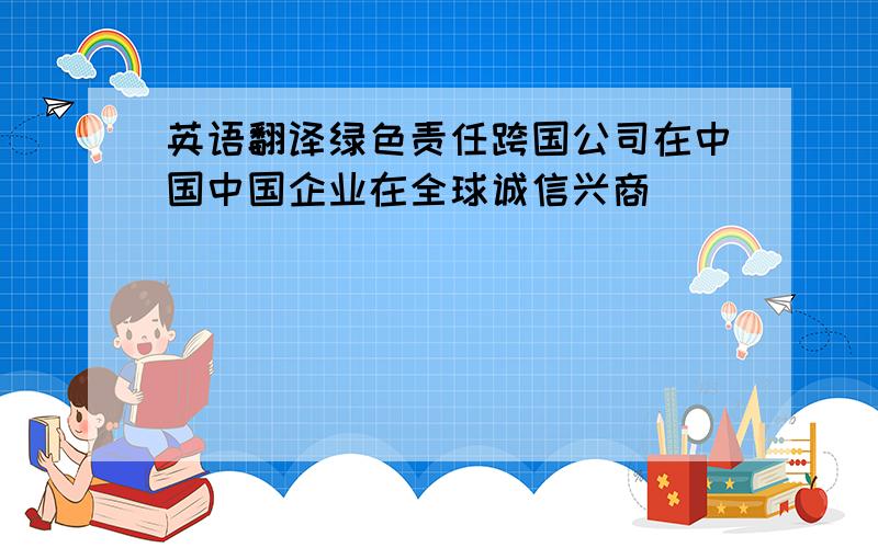 英语翻译绿色责任跨国公司在中国中国企业在全球诚信兴商