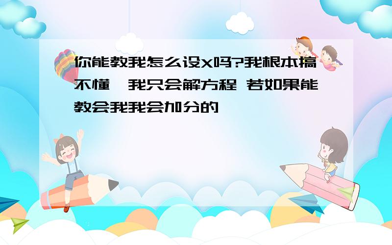 你能教我怎么设X吗?我根本搞不懂,我只会解方程 若如果能教会我我会加分的