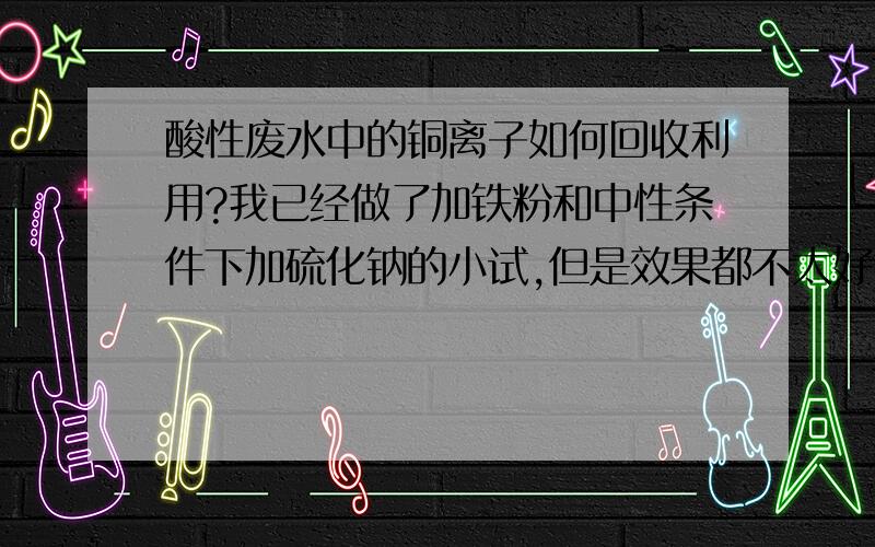 酸性废水中的铜离子如何回收利用?我已经做了加铁粉和中性条件下加硫化钠的小试,但是效果都不太好,达不到国家要求的0.5ppm