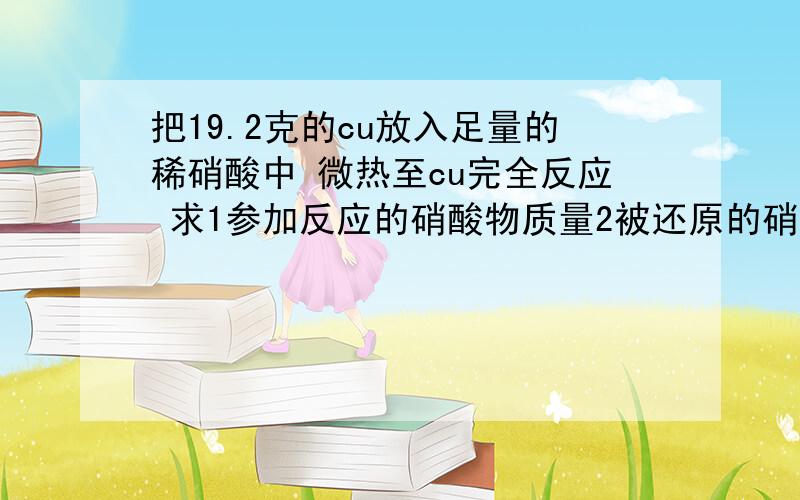 把19.2克的cu放入足量的稀硝酸中 微热至cu完全反应 求1参加反应的硝酸物质量2被还原的硝酸质量3生成的在标准状况下的体积