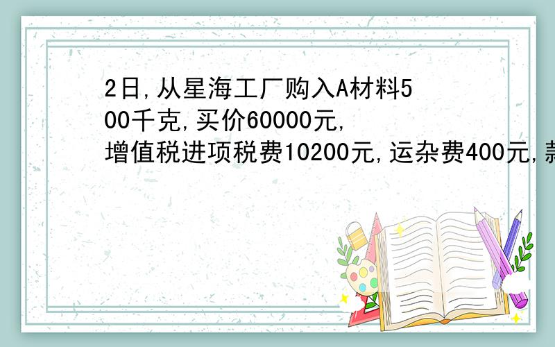 2日,从星海工厂购入A材料500千克,买价60000元,增值税进项税费10200元,运杂费400元,款项已用银行存款支付,材料验收入库.