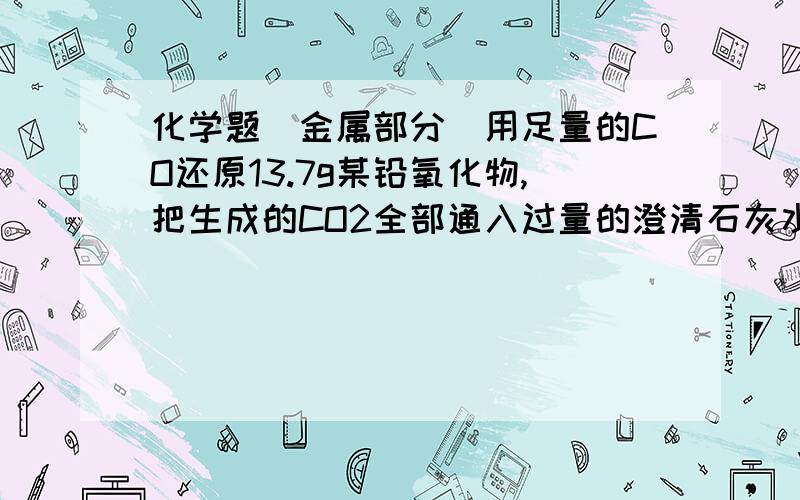 化学题（金属部分）用足量的CO还原13.7g某铅氧化物,把生成的CO2全部通入过量的澄清石灰水中,得到的沉淀干燥后质量为8g,则此铅的氧化物化学式是?Pb3O4