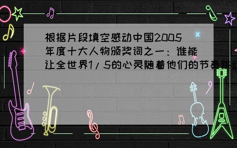 根据片段填空感动中国2005年度十大人物颁奖词之一：谁能让全世界1/5的心灵随着他们的节奏跳动五天五夜,谁能从前所未有的高度见证中国实力的飞跃,他们的出征苍工,画出龙的轨迹,升空日