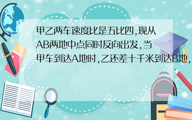 甲乙两车速度比是五比四,现从AB两地中点同时反向出发,当甲车到达A地时,乙还差十千米到达B地,求AB两地之间的距离.