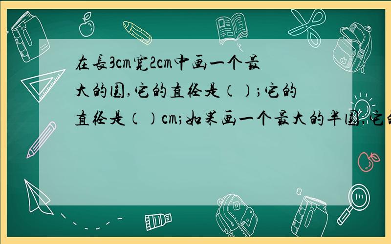 在长3cm宽2cm中画一个最大的圆,它的直径是（）；它的直径是（）cm；如果画一个最大的半圆,它的补充：半圆的直径是多少cm