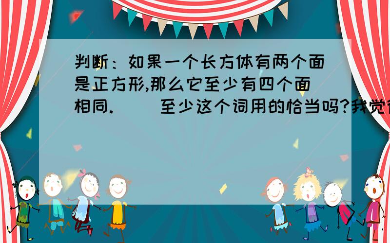 判断：如果一个长方体有两个面是正方形,那么它至少有四个面相同.（ ）至少这个词用的恰当吗?我觉得用“肯定”这个词好.