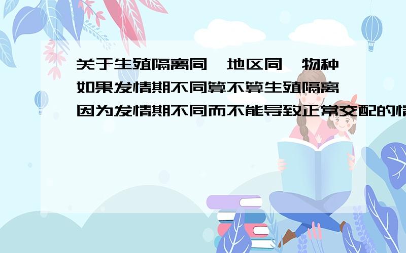 关于生殖隔离同一地区同一物种如果发情期不同算不算生殖隔离因为发情期不同而不能导致正常交配的情况