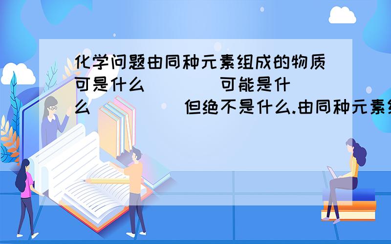 化学问题由同种元素组成的物质可是什么（    ）可能是什么（      ）但绝不是什么.由同种元素组成的物质可是什么（    ）可能是什么（      ）但绝不是什么（            ）.由不同种元素组成