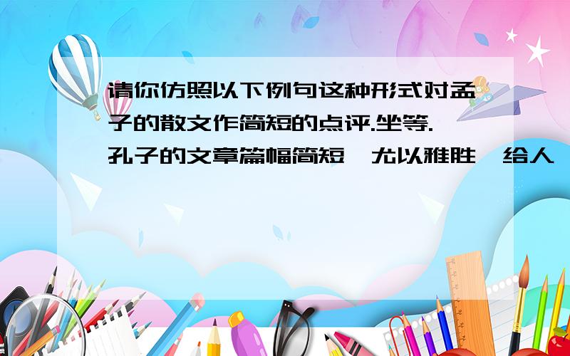 请你仿照以下例句这种形式对孟子的散文作简短的点评.坐等.孔子的文章篇幅简短,尤以雅胜,给人一种雍容文雅、情趣盎然的美感.