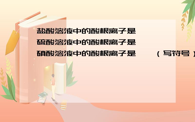 盐酸溶液中的酸根离子是——,硫酸溶液中的酸根离子是——,硝酸溶液中的酸根离子是——（写符号）.