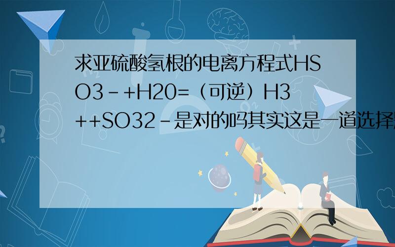 求亚硫酸氢根的电离方程式HSO3-+H20=（可逆）H3++SO32-是对的吗其实这是一道选择题,还有一题无法确定：质量数为16的氧原子的原子符号是16（底）8（顶）O请问哪个对?