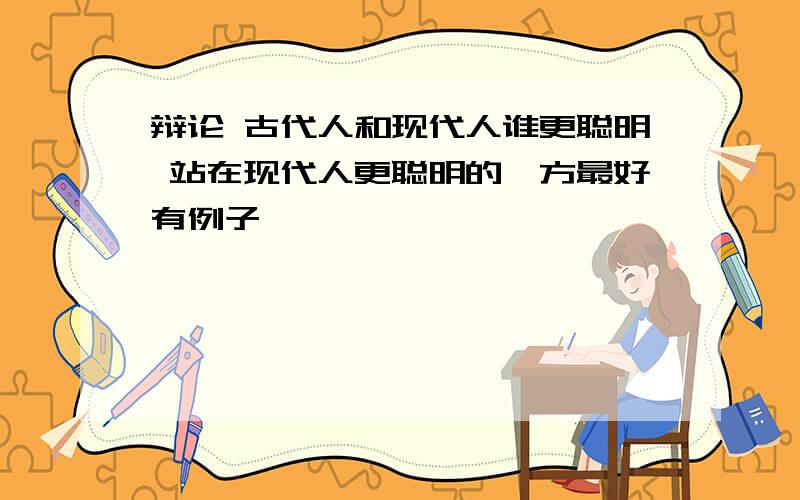 辩论 古代人和现代人谁更聪明 站在现代人更聪明的一方最好有例子