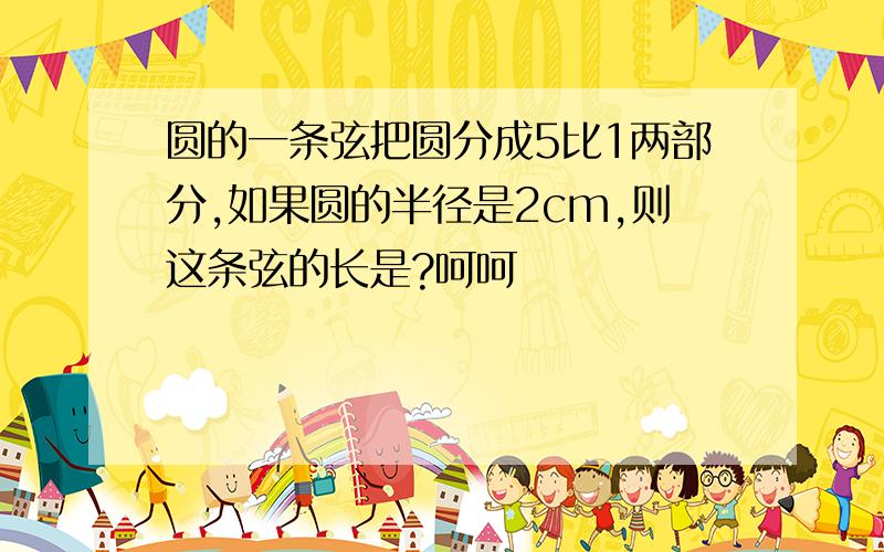 圆的一条弦把圆分成5比1两部分,如果圆的半径是2cm,则这条弦的长是?呵呵