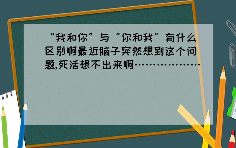 “我和你”与“你和我”有什么区别啊最近脑子突然想到这个问题,死活想不出来啊………………