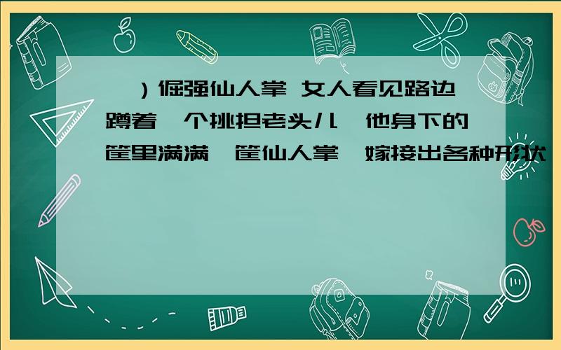 一）倔强仙人掌 女人看见路边蹲着一个挑担老头儿,他身下的筐里满满一筐仙人掌,嫁接出各种形状,高高的底座像一座独立秀挺的山峰,山峰顶部是形状不同的红、黄、绿各色仙人球.女人拿起