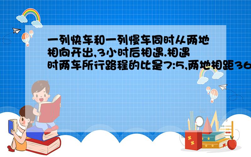 一列快车和一列慢车同时从两地相向开出,3小时后相遇.相遇时两车所行路程的比是7:5,两地相距360千米.快车和慢车每小时各行多少千米?