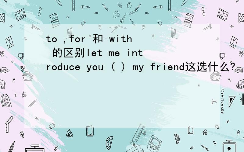 to ,for 和 with 的区别let me introduce you ( ) my friend这选什么?