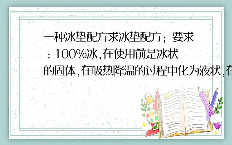 一种冰垫配方求冰垫配方；要求：100%冰,在使用前是冰状的固体,在吸热降温的过程中化为液状,在约30度左右可以由液体结成冰沙状的固状,起到的作用是可反复使用,而且降温过程要长,在40度