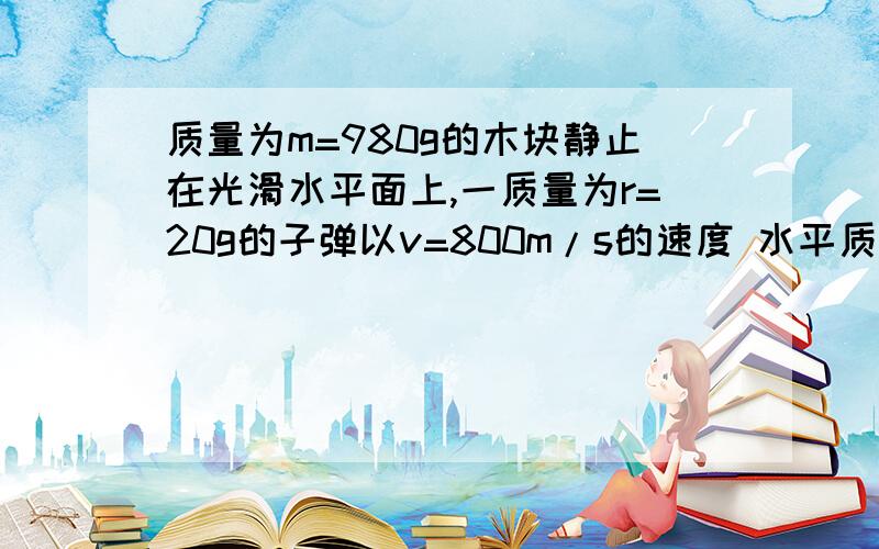 质量为m=980g的木块静止在光滑水平面上,一质量为r=20g的子弹以v=800m/s的速度 水平质量为m=980g的木块静止在光滑水平面上,一质量为r=20g的子弹以v=800m/s的速度水平的射入木块后与木块一起运动,