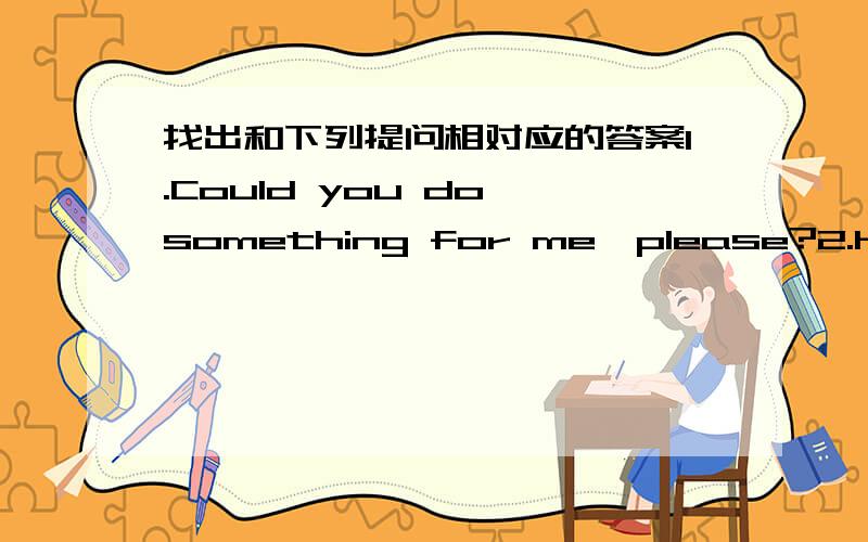 找出和下列提问相对应的答案1.Could you do something for me,please?2.How long have you been in this school?3.Would you like to come to my birthday party this Sunday?4.Can I help you?5.What's the matter with you?A.For about two years.B.Cert