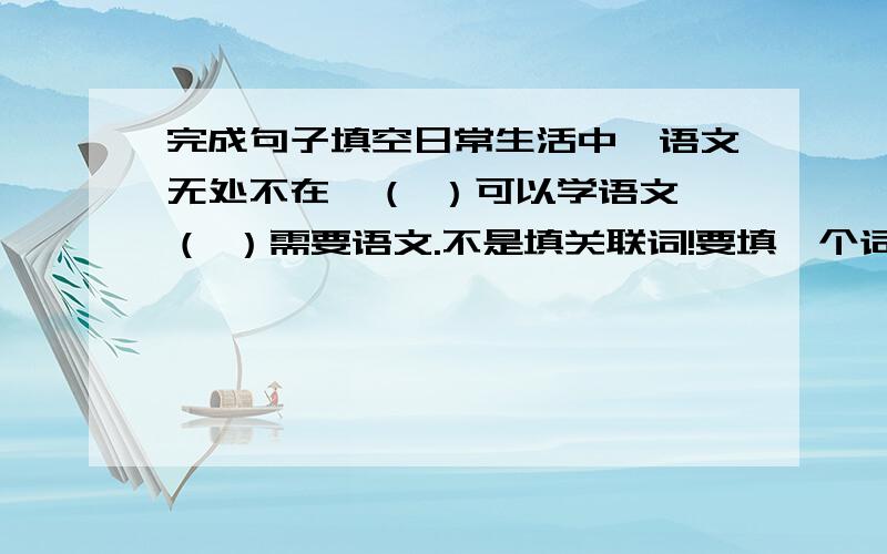 完成句子填空日常生活中,语文无处不在,（ ）可以学语文,（ ）需要语文.不是填关联词!要填一个词组或一个句子.