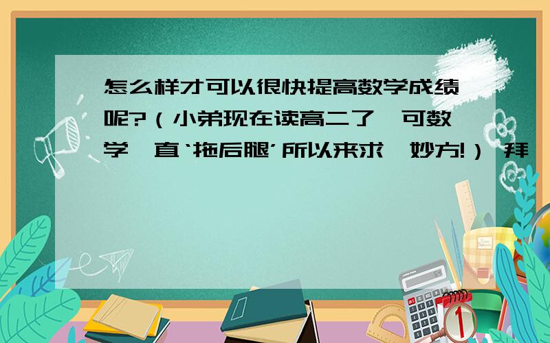 怎么样才可以很快提高数学成绩呢?（小弟现在读高二了,可数学一直‘拖后腿’所以来求一妙方!） 拜