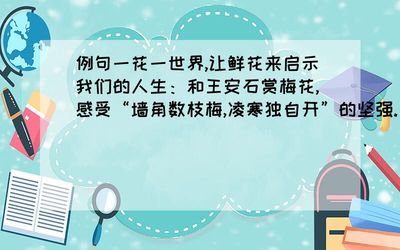 例句一花一世界,让鲜花来启示我们的人生：和王安石赏梅花,感受“墙角数枝梅,凌寒独自开”的坚强.备选花卉：莲花 菊花 桃花 （ ） 仿写：一花一世界,让鲜花来启示我们的人生：（ ）