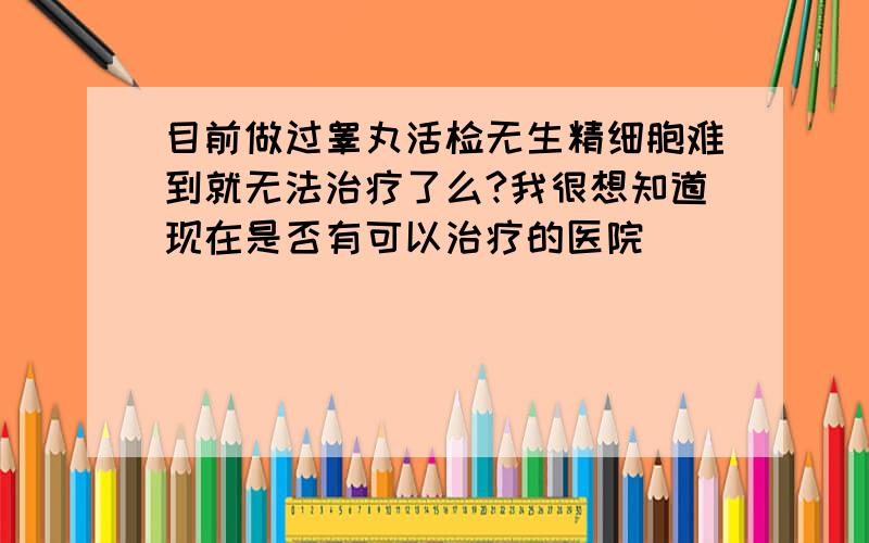 目前做过睾丸活检无生精细胞难到就无法治疗了么?我很想知道现在是否有可以治疗的医院