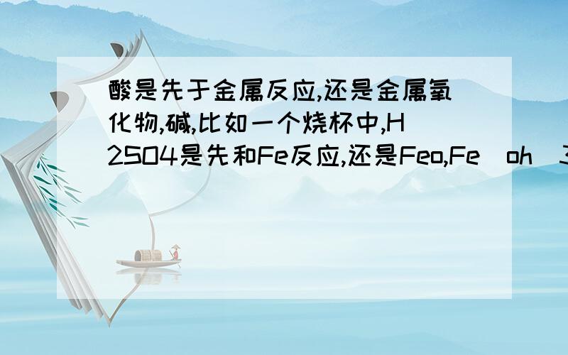 酸是先于金属反应,还是金属氧化物,碱,比如一个烧杯中,H2SO4是先和Fe反应,还是Feo,Fe(oh)3,Naoh?不考虑溶解性.