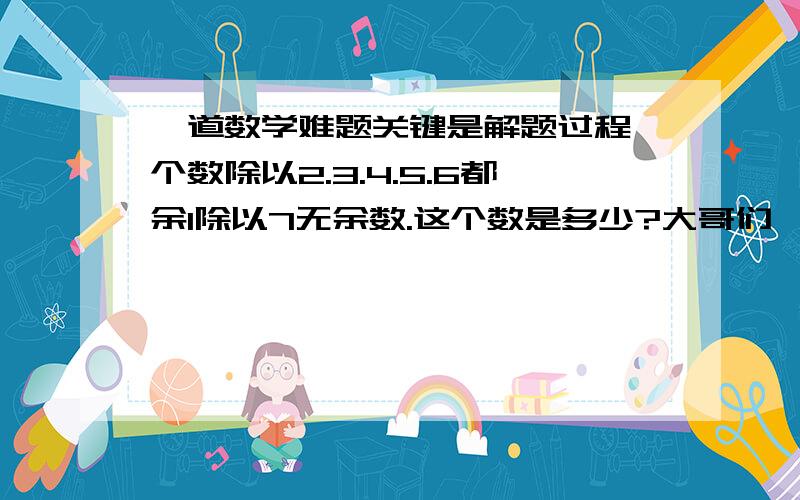 一道数学难题关键是解题过程一个数除以2.3.4.5.6都余1除以7无余数.这个数是多少?大哥们一定要帮帮忙啊写出解题过程