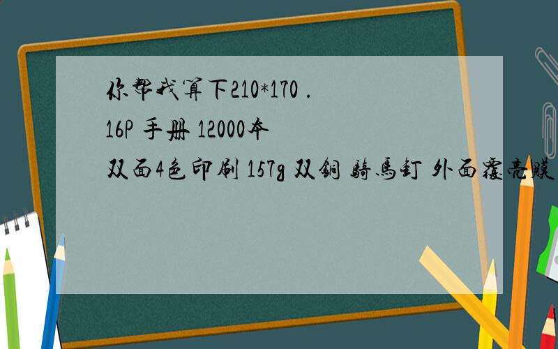 你帮我算下210*170 .16P 手册 12000本 双面4色印刷 157g 双铜 骑马钉 外面覆亮膜 假如铜版纸7500/吨 要多要计算的每个细节  及注意事项