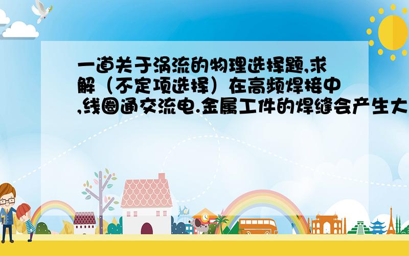 一道关于涡流的物理选择题,求解（不定项选择）在高频焊接中,线圈通交流电.金属工件的焊缝会产生大量热,将焊缝熔化焊接,要使得焊接处产生大量热采用（  ）A．增大交变电压  B．增大交