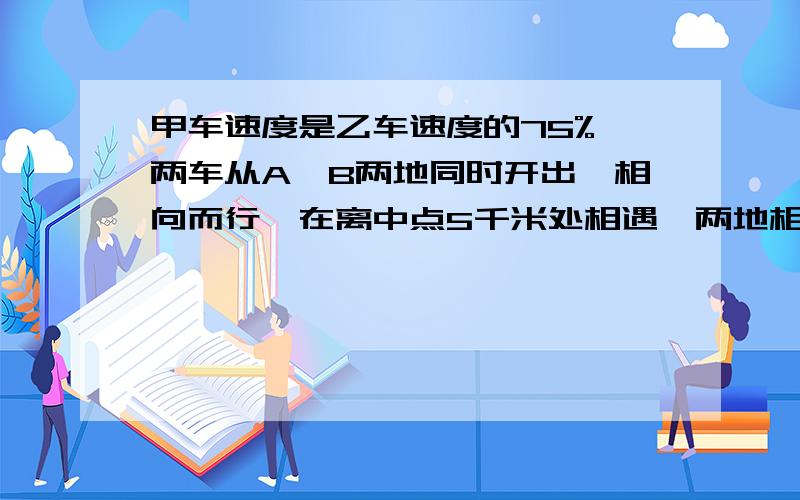 甲车速度是乙车速度的75%,两车从A,B两地同时开出,相向而行,在离中点5千米处相遇,两地相距多少千米?