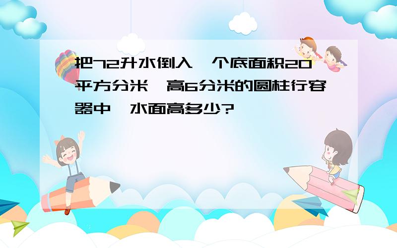 把72升水倒入一个底面积20平方分米,高6分米的圆柱行容器中,水面高多少?