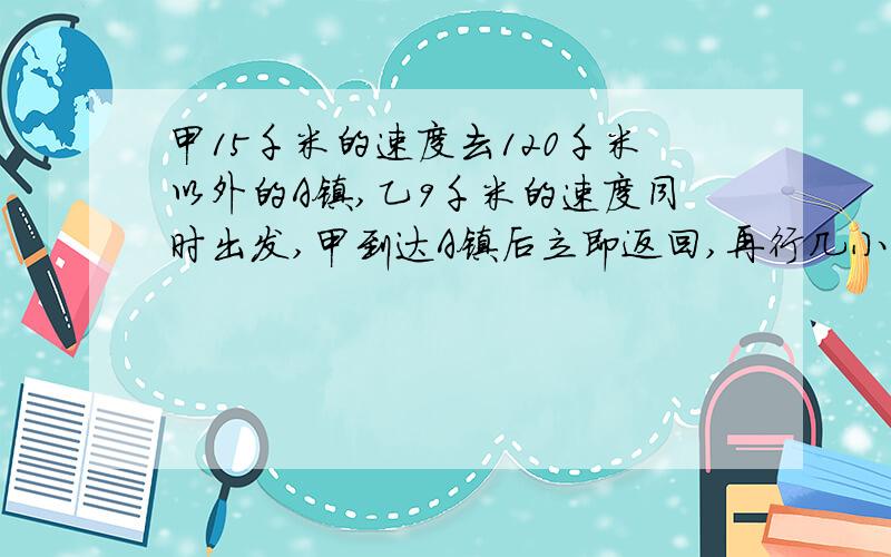 甲15千米的速度去120千米以外的A镇,乙9千米的速度同时出发,甲到达A镇后立即返回,再行几小时和乙相遇?过程
