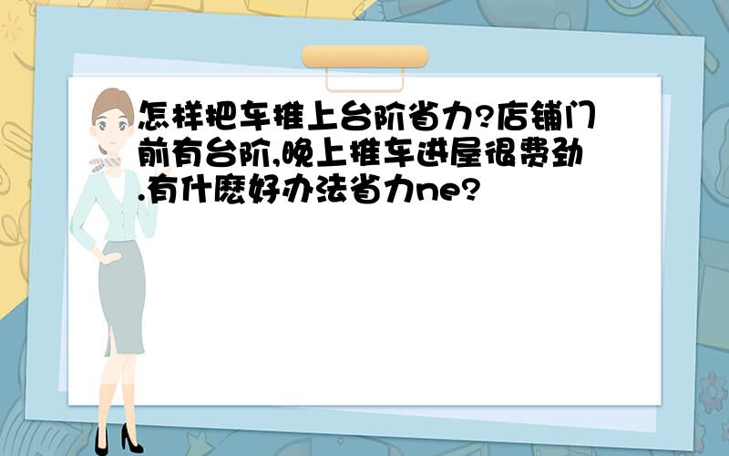 怎样把车推上台阶省力?店铺门前有台阶,晚上推车进屋很费劲.有什麽好办法省力ne?